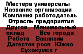 Мастера-универсалы › Название организации ­ Компания-работодатель › Отрасль предприятия ­ Другое › Минимальный оклад ­ 1 - Все города Работа » Вакансии   . Дагестан респ.,Южно-Сухокумск г.